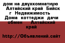 дом на двухкомнатную. - Алтайский край, Бийск г. Недвижимость » Дома, коттеджи, дачи обмен   . Алтайский край